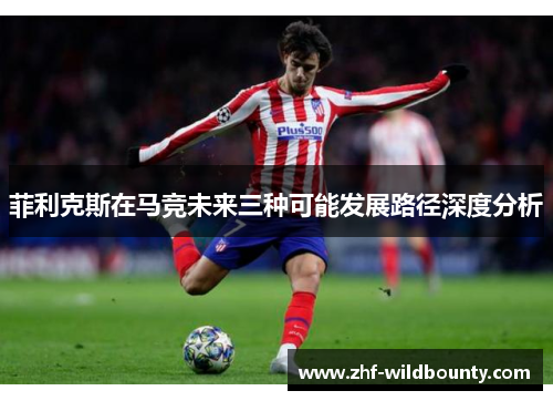 菲利克斯在马竞未来三种可能发展路径深度分析