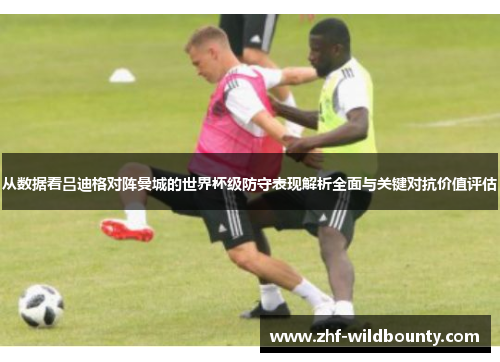 从数据看吕迪格对阵曼城的世界杯级防守表现解析全面与关键对抗价值评估