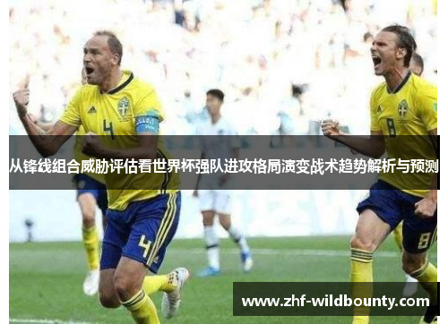 从锋线组合威胁评估看世界杯强队进攻格局演变战术趋势解析与预测 从锋线组合威胁评估看世界杯强队进攻格局演变战术趋势解析与预测